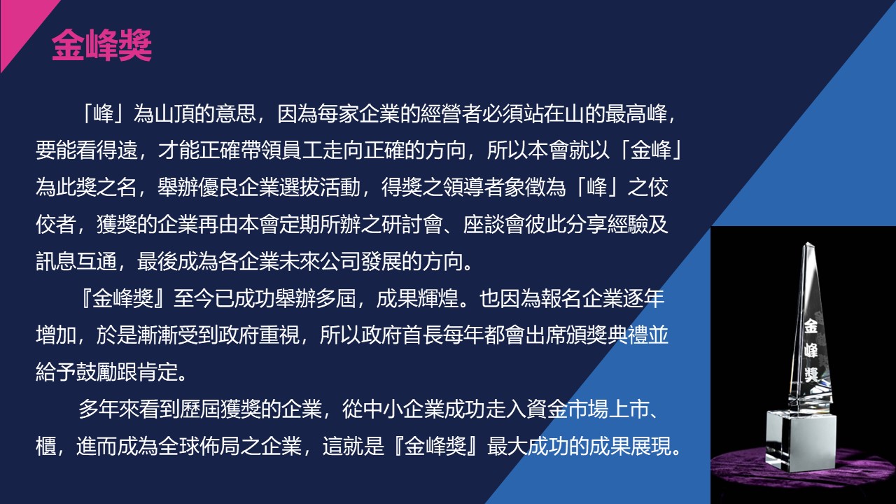 「峰」為山頂的意思，因為每家企業的經營者必須站在山的最高峰，要能看得遠，才能正確帶領員工走向正確的方向，所以本會就以「金峰」為此獎之名，舉辦優良企業選拔活動，得獎之領導者象徵為「峰」之佼佼者，獲獎的企業再由本會定期所辦之研討會、座談會彼此分享經驗及訊息互通，最後成為各企業未來公司發展的方向。『金峰獎』至今已成功舉辦多屆，成果輝煌。也因為報名企業逐年增加，於是漸漸受到政府重視，所以政府首長每年都會出席頒獎典禮並給予鼓勵跟肯定。多年來看到歷屆獲獎的企業，從中小企業成功走入資金市場上市、櫃，進而成為全球佈局之企業，這就是『金峰獎』最大成功的成果展現。