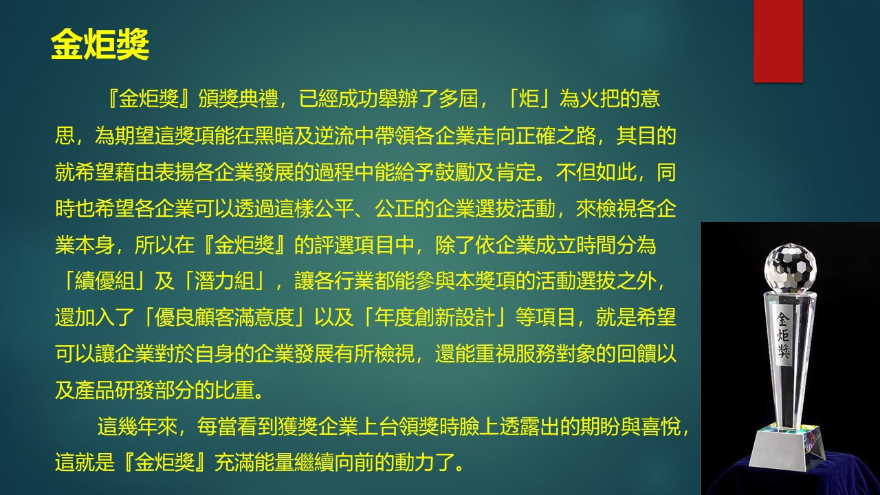 『金炬獎』頒獎典禮，已經成功舉辦了多屆，「炬」為火把的意思，為期望這獎項能在黑暗及逆流中帶領各企業走向正確之路，其目的就希望藉由表揚各企業發展的過程中能給予鼓勵及肯定。不但如此，同時也希望各企業可以透過這樣公平、公正的企業選拔活動，來檢視各企業本身，所以在『金炬獎』的評選項目中，除了依企業成立時間分為「績優組」及「潛力組」，讓各行業都能參與本獎項的活動選拔之外，還加入了「優良顧客滿意度」以及「年度創新設計」等項目，就是希望可以讓企業對於自身的企業發展有所檢視，還能重視服務對象的回饋以及產品研發部分的比重。